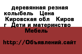 деревянная резная колыбель › Цена ­ 8-000 - Кировская обл., Киров г. Дети и материнство » Мебель   